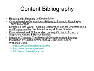 Content Bibliography Reading with Meaning  by Debbie Miller Comprehension Connections: Bridges to Strategic Reading  by Tanny McGregor Strategies that Work: Teaching Comprehension for Understanding and Engagment  by Stephanie Harvey & Anne Goudvis Comprehension & Collaboration: Inquiry Circles in Action  by Stephanie Harvey & Harvey Daniels Mosaic of Thought: The Power of Comprehension Strategy Instruction  by Susan Zimmerman & Ellin Oliver Keene Websites Used: http://www.gifted.uconn.edu/SEMR http://www.bertiekingore.com http:// www.choiceliteracy.com 