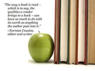 “ The way a book is read – which is to say, the qualities a reader brings to a book – can have as much to do with its worth as anything the author puts into it.” ~Norman Cousins, editor and writer 