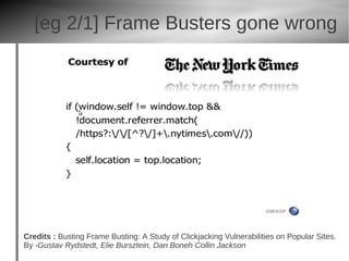 [eg 2/1] Frame Busters gone wrong




Credits : Busting Frame Busting: A Study of Clickjacking Vulnerabilities on Popular Sites.
By -Gustav Rydstedt, Elie Bursztein, Dan Boneh Collin Jackson
 