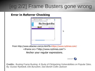[eg 2/2] Frame Busters gone wrong




Credits : Busting Frame Busting: A Study of Clickjacking Vulnerabilities on Popular Sites.
By -Gustav Rydstedt, Elie Bursztein, Dan Boneh Collin Jackson
 