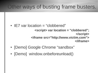 Other ways of busting frame busters.


 ●   IE7 var location = “clobbered”
                 <script> var location = "clobbered";
                                             </script>
              <iframe src="http://www.victim.com">
                                             </iframe>
 ●   [Demo] Google Chrome “sandbox”
 ●   [Demo] window.onbeforeunload()
 