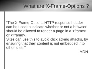 What are X-Frame-Options ?


“The X-Frame-Options HTTP response header
can be used to indicate whether or not a browser
should be allowed to render a page in a <frame>
or <iframe>.
Sites can use this to avoid clickjacking attacks, by
ensuring that their content is not embedded into
other sites.”
                                            –- MDN
 
