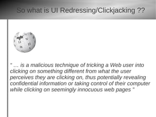 So what is UI Redressing/Clickjacking ??




“ … is a malicious technique of tricking a Web user into
clicking on something different from what the user
perceives they are clicking on, thus potentially revealing
confidential information or taking control of their computer
while clicking on seemingly innocuous web pages ”
 