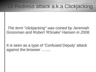UI Redress attack a.k.a Clickjacking


The term "clickjacking" was coined by Jeremiah
Grossman and Robert 'RSnake' Hansen in 2008.


It is seen as a type of 'Confused Deputy' attack
against the browser ….....
 