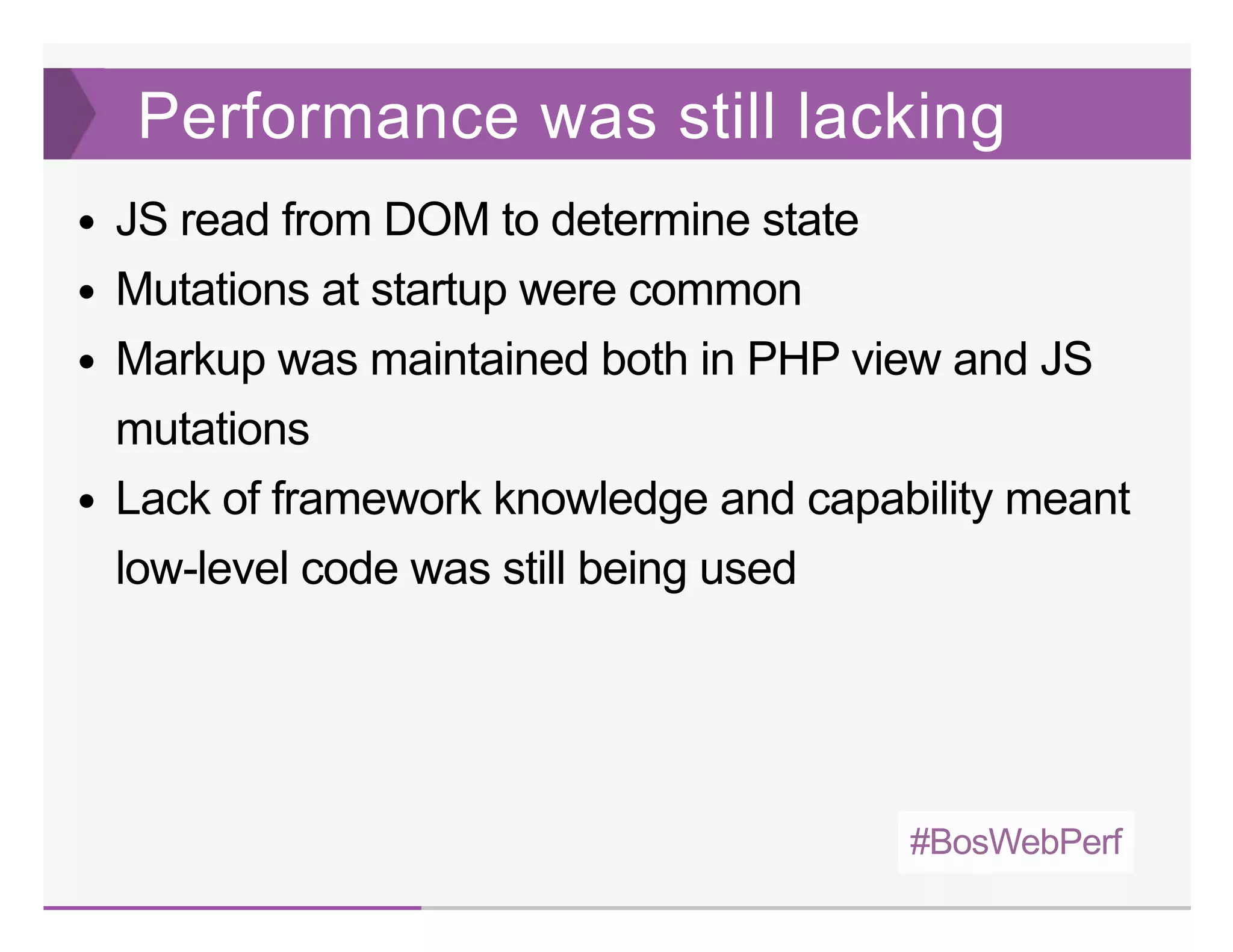 #BosWebPerf
Performance was still lacking
JS read from DOM to determine state
Mutations at startup were common
Markup was maintained both in PHP view and JS
mutations
Lack of framework knowledge and capability meant
low­level code was still being used
 