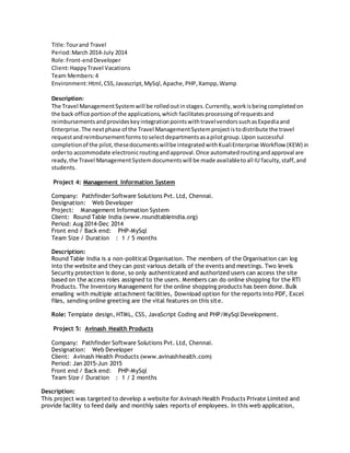 Title:Tourand Travel
Period:March 2014-July 2014
Role:Front-endDeveloper
Client:HappyTravel Vacations
Team Members:4
Environment:Html,CSS,Javascript,MySql,Apache,PHP,Xampp,Wamp
Description:
The Travel ManagementSystemwill be rolledoutinstages.Currently,workisbeingcompletedon
the back office portionof the applications,which facilitatesprocessingof requestsand
reimbursementsandprovideskeyintegrationpointswithtravelvendorssuchasExpediaand
Enterprise.The nextphase of the Travel ManagementSystemprojectistodistribute the travel
requestandreimbursementforms toselectdepartmentsasapilotgroup.Upon successful
completionof the pilot,thesedocumentswillbe integratedwithKualiEnterprise Workflow (KEW) in
orderto accommodate electronicroutingandapproval.Once automatedroutingandapproval are
ready,the Travel ManagementSystemdocumentswill be made availabletoall IU faculty,staff,and
students.
Project 4: Management Information System
Company: Pathfinder Software Solutions Pvt. Ltd, Chennai.
Designation: Web Developer
Project: Management Information System
Client: Round Table India (www.roundtableindia.org)
Period: Aug 2014-Dec 2014
Front end / Back end: PHP-MySql
Team Size / Duration : 1 / 5 months
Description:
Round Table India is a non-political Organisation. The members of the Organisation can log
into the website and they can post various details of the events and meetings. Two levels
Security protection is done, so only authenticated and authorized users can access the site
based on the access roles assigned to the users. Members can do online shopping for the RTI
Products. The Inventory Management for the online shopping products has been done. Bulk
emailing with multiple attachment facilities, Download option for the reports into PDF, Excel
files, sending online greeting are the vital features on this site.
Role: Template design, HTML, CSS, JavaScript Coding and PHP/MySql Development.
Project 5: Avinash Health Products
Company: Pathfinder Software Solutions Pvt. Ltd, Chennai.
Designation: Web Developer
Client: Avinash Health Products (www.avinashhealth.com)
Period: Jan 2015-Jun 2015
Front end / Back end: PHP-MySql
Team Size / Duration : 1 / 2 months
Description:
This project was targeted to develop a website for Avinash Health Products Private Limited and
provide facility to feed daily and monthly sales reports of employees. In this web application,
 