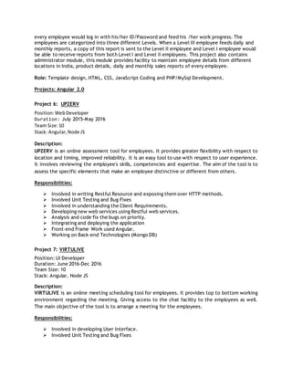 every employee would log in with his/her ID/Password and feed his /her work progress. The
employees are categorized into three different Levels. When a Level III employee feeds daily and
monthly reports, a copy of this report is sent to the Level II employee and Level I employee would
be able to receive reports from both Level I and Level II employees. This project also contains
administrator module, this module provides facility to maintain employee details from different
locations in India, product details, daily and monthly sales reports of every employee.
Role: Template design, HTML, CSS, JavaScript Coding and PHP/MySql Development.
Projects: Angular 2.0
Project 6: UPZERV
Position:WebDeveloper
Duration: July 2015-May 2016
Team Size:10
Stack: Angular,Node JS
Description:
UPZERV is an online assessment tool for employees. It provides greater flexibility with respect to
location and timing, improved reliability. It is an easy tool to use with respect to user experience.
It involves reviewing the employee's skills, competencies and expertise. The aim of the tool is to
assess the specific elements that make an employee distinctive or different from others.
Responsibilities:
 Involved in writing Restful Resource and exposing them over HTTP methods.
 Involved Unit Testing and Bug Fixes
 Involved in understanding the Client Requirements.
 Developing new web services using Restful web services.
 Analysis and code fix the bugs on priority.
 Integrating and deploying the application
 Front-end Frame Work used Angular.
 Working on Back-end Technologies (Mongo DB)
Project 7: VIRTULIVE
Position: UI Developer
Duration: June 2016-Dec 2016
Team Size: 10
Stack: Angular, Node JS
Description:
VIRTULIVE is an online meeting scheduling tool for employees. It provides top to bottom working
environment regarding the meeting. Giving access to the chat facility to the employees as well.
The main objective of the tool is to arrange a meeting for the employees.
Responsibilities:
 Involved in developing User Interface.
 Involved Unit Testing and Bug Fixes
 