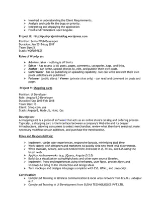  Involved in understanding the Client Requirements.
 Analysis and code fix the bugs on priority.
 Integrating and deploying the application
 Front-end FrameWork used Angular.
Project 8: http://pushprajmishrablog.wordpress.com
Position: Senior Web Developer
Duration: Jan 2017-Aug 2017
Team Size: 5
Stack: WORDPRESS
Roles of Wordpress
 Administrator – nothing is off limits
 Editor – has access to all posts, pages, comments, categories, tags, and links.
 Author – can write, upload photos to, edit, and publish their own posts.
 Contributor – has no publishing or uploading capability, but can write and edit their own
posts until they are published
 Follower (public sites) / Viewer (private sites only) – can read and comment on posts and
pages
Project 9: Shopping carts
Position: UI Developer
Role: Angular2.0 Developer
Duration: Sep 2017-Feb 2018
Team Size: 10
Client: Shop.com, usa
Stack: Angular2, Node JS, Html, Css
Description:
A shopping cart is a piece of software that acts as an online store's catalog and ordering process.
Typically, a shopping cart is the interface between a company's Web site and its deeper
infrastructure, allowing consumers to select merchandise; review what they have selected; make
necessary modifications or additions, and purchase the merchandise.
Roles and Responsibilities:
 Implement stellar user experiences, responsive layouts, minimizing load time
 Work closely with designers and marketers to quickly ship new front-end experiments.
 Write modular, secure, and well-tested front-end code in JS, HTML, and CSS using the
latest web
 Application frameworks (e.g. jQuery, AngularJS 2.0)
 Build data visualization using Highcharts and other open source libraries.
 Implement front-end experiences using wireframes, user flows, process flows and
sitemaps to bring to life interaction and design ideas
 Turn mockups and designs into pages complete with CSS, HTML, and Javascript.
Certification:
 Completed Training in Wireless communication & local area network from B.S.N.L Jabalpur
M.P
 Completed Training in UI Development from SUSHA TECHNOLOGIES PVT.LTD.
 