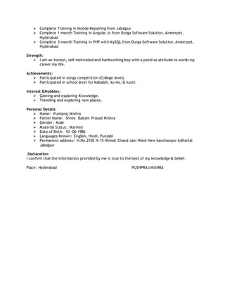  Complete Training in Mobile Repairing from Jabalpur.
 Complete 1-month Training in Angular Js from Durga Software Solution, Ameerpet,
Hyderabad
 Complete 3-month Training in PHP with MySQL from Durga Software Solution, Ameerpet,
Hyderabad
Strength:
 I am an honest, self-motivated and hardworking boy with a positive attitude to words my
career my life.
Achievements:
 Participated in songs competition (College level).
 Participated in school level for kabaddi, ko-ko, & kusti.
Interest &Hobbies:
 Gaining and exploring Knowledge.
 Traveling and exploring new places.
Personal Details:
 Name: Pushpraj Mishra
 Father Name: Shree. Balram Prasad Mishra
 Gender: Male
 Material Status: Married
 Date of Birth: 10 -06-1986
 Languages Known: English, Hindi, Punjabi
 Permanent address: H.No.2102 N-15 Nirmal Chand Jain Ward New kanchanpur Adhartal
Jabalpur
Declaration:
I confirm that the information provided by me is true to the best of my knowledge & belief.
Place: Hyderabad PUSHPRAJ MISHRA
 