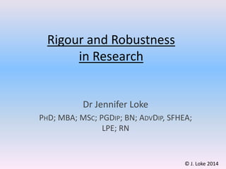 Rigour and Robustness
in Research
Dr Jennifer Loke
PHD; MBA; MSC; PGDIP; BN; ADVDIP, SFHEA;
LPE; RN
© J. Loke 2014
 
