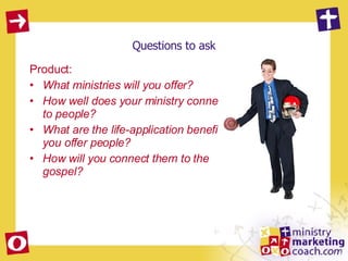 Questions to ask Product:  What ministries will you offer? How well does your ministry connect to people? What are the life-application benefits you offer people? How will you connect them to the gospel? 