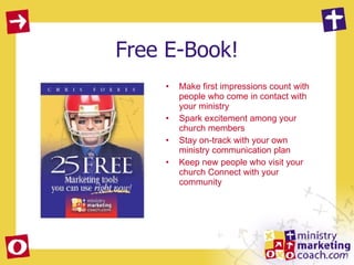 Free E-Book! Make first impressions count with people who come in contact with your ministry  Spark excitement among your church members  Stay on-track with your own ministry communication plan  Keep new people who visit your church Connect with your community 