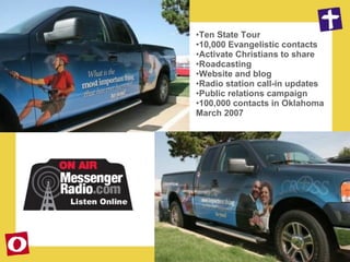 Ten State Tour 10,000 Evangelistic contacts Activate Christians to share Roadcasting Website and blog Radio station call-in updates Public relations campaign 100,000 contacts in Oklahoma March 2007 