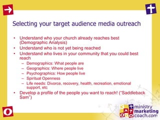 Selecting your target audience media outreach Understand who your church already reaches best (Demographic Analysis) Understand who is not yet being reached Understand who lives in your community that you could best reach Demographics: What people are Geographics: Where people live Psychographics: How people live Spiritual Openness  Life needs: Divorce, recovery, health, recreation, emotional support, etc Develop a profile of the people you want to reach! (“Saddleback Sam”) 
