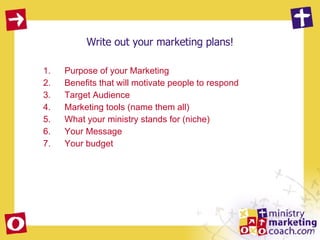 Write out your marketing plans! Purpose of your Marketing Benefits that will motivate people to respond Target Audience Marketing tools (name them all) What your ministry stands for (niche) Your Message Your budget 