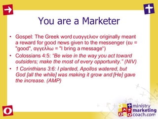 You are a Marketer Gospel: The Greek word ευαγγελιον originally meant a reward for good news given to the messenger (ευ = "good", αγγελλω = "I bring a message“)  Colossians 4:5:  “Be wise in the way you act toward outsiders; make the most of every opportunity.” (NIV) 1 Corinthians 3:6: I planted, Apollos watered, but God [all the while] was making it grow and [He] gave the increase. (AMP) 