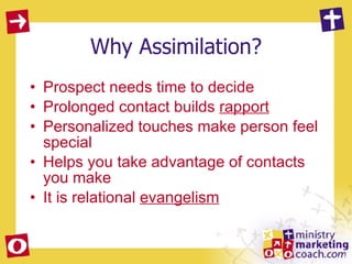 Why Assimilation? Prospect needs time to decide Prolonged contact builds  rapport Personalized touches make person feel special Helps you take advantage of contacts you make It is relational  evangelism 