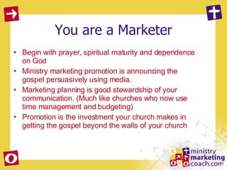 You are a Marketer Begin with prayer, spiritual maturity and dependence on God Ministry marketing promotion is announcing the gospel persuasively using media.  Marketing planning is good stewardship of your communication. (Much like churches who now use time management and budgeting) Promotion is the investment your church makes in getting the gospel beyond the walls of your church 