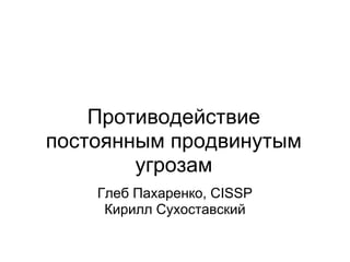 Противодействие
постоянным продвинутым
        угрозам
    Глеб Пахаренко, CISSP
     Кирилл Сухоставский
 