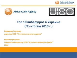 Топ 10 киберугроз в Украине
                  (По итогам 2010 г.)
Владимир Ткаченко
директор ООО “Агентство активного аудита”

Евгений Ермолаев
Технический директор ООО “Агентство активного аудита”
CISM
 