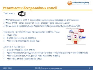 Уязвимости беспроводных сетей
Три слова о               :

1) WEP взламывается в 100 % случаев (при наличии спецоборудования для усиления)
2) WPA и WPA2 - взлом зависит от «веса» словаря = дело времени и денег
3) Всегда можно пробовать Rogue Access Point (http://www.securitytube.net/video/430)

Также никто не отменял общие принципы атак на CDMA и GSM:
1) НСД к сети;
2) Внутренний и внешний саботаж;
3) Атаки на криптоалгоритм (GSM) и др.

Атаки на IP телефонию :
1) Сниффинг трафика (Cain &Abel);
2) Кража пользовательских данных и мошенничество с их применением (identity theft&fraud);
3) Атаки на целостность VoIP данных (типа man-in-the-middle);
4) Атаки типа отказ в обслуживании (DoS).



18.05.2011                        © ООО «Агентство активного аудита»                        10
 
