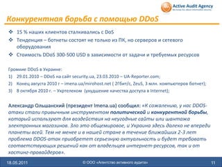Конкурентная борьба с помощью DDoS
 15 % наших клиентов сталкивались с DoS
 Тенденция – ботнеты состоят не только из ПК, но серверов и сетевого
  оборудования
 Стоимость DDoS 300-500 USD в зависимости от задачи и требуемых ресурсов

Громкие DDoS в Украине:
1) 29.01.2010 – DDoS на сайт security.ua, 23.03.2010 – UA-Reporter.com;
2) Конец августа 2010 г – imena.ua/mirohost.net ( 2Гбит/с, ZeuS, 3 млн. компьютеров ботнет);
3) 8 октября 2010 г. – Укртелеком (ухудшение качества доступа в Internet);


Александр Ольшанский (президент Imena.ua) сообщил: «К сожалению, у нас DDOS-
атаки стали привычным инструментом политической и конкурентной борьбы,
который используют для воздействия на неугодные сайты или шантажа
электронных магазинов. Зло это общемировое, и Украина здесь далеко не впереди
планеты всей. Тем не менее и в нашей стране в течение ближайших 2-3 лет
проблема DDOS-атак приобретет серьезную актуальность и будет требовать
соответствующих решений как от владельцев интернет-ресурсов, так и от
хостинг-провайдеров».
18.05.2011                        © ООО «Агентство активного аудита»                           11
 