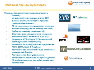 Основные тренды киберугроз

 Основные тренды киберугроз применительно к
       Украине:
   -   Мошенничество с помощью систем ДБО;
   -   Высокая степень уязвимости к приемам
       социальной инженерии;
   -   ПО на стороне клиента продолжает оставаться
       необновленным даже после выпуска патчей;
   -   Слабая организация управления ИБ;
   -   Отсутствие риск менеджмента в отношении
       информационных активов (1С и др. БД);
   -   Уязвимости WEB-сайтов и WEB-приложений
       использующихся через Internet;
   -   Уязвимости беспроводных сетей предприятия
       (Wi-Fi, CDMA, GSM, IP Telephony)
   -   Рост количества и сложности DDoS как способа
       конкурентной борьбы;
   -   Рост количества 0-day уязвимостей;
   -   Несоблюдение рекомендаций производителей
       ПО и оборудования по настройке параметров
       безопасности

18.05.2011                     © ООО «Агентство активного аудита»   2
 