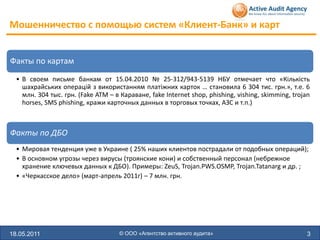 Мошенничество с помощью систем «Клиент-Банк» и карт


Факты по картам
  • В своем письме банкам от 15.04.2010 № 25-312/943-5139 НБУ отмечает что «Кількість
    шахрайських операцій з використанням платіжних карток … становила 6 304 тис. грн.», т.е. 6
    млн. 304 тыс. грн. (Fake ATM – в Караване, fake Internet shop, phishing, vishing, skimming, trojan
    horses, SMS phishing, кражи карточных данных в торговых точках, АЗС и т.п.)



Факты по ДБО
  • Мировая тенденция уже в Украине ( 25% наших клиентов пострадали от подобных операций);
  • В основном угрозы через вирусы (троянские кони) и собственный персонал (небрежное
    хранение ключевых данных к ДБО). Примеры: ZeuS, Trojan.PWS.OSMP, Trojan.Tatanarg и др. ;
  • «Черкасское дело» (март-апрель 2011г) – 7 млн. грн.




18.05.2011                           © ООО «Агентство активного аудита»                              3
 