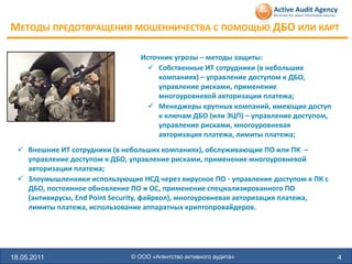 МЕТОДЫ ПРЕДОТВРАЩЕНИЯ МОШЕННИЧЕСТВА С ПОМОЩЬЮ ДБО ИЛИ КАРТ

                                  Источник угрозы – методы защиты:
                                     Собственные ИТ сотрудники (в небольших
                                       компаниях) – управление доступом к ДБО,
                                       управление рисками, применение
                                       многоуровневой авторизации платежа;
                                     Менеджеры крупных компаний, имеющие доступ
                                       к ключам ДБО (или ЭЦП) – управление доступом,
                                       управление рисками, многоуровневая
                                       авторизация платежа, лимиты платежа;
   Внешние ИТ сотрудники (в небольших компаниях), обслуживающие ПО или ПК –
    управление доступом к ДБО, управление рисками, применение многоуровневой
    авторизации платежа;
   Злоумышленники использующие НСД через вирусное ПО - управление доступом к ПК с
    ДБО, постоянное обновление ПО и ОС, применение специализированного ПО
    (антивирусы, End Point Security, файрвол), многоуровневая авторизация платежа,
    лимиты платежа, использование аппаратных криптопровайдеров.




18.05.2011                     © ООО «Агентство активного аудита»                      4
 