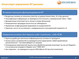 Отсутствует управление ИТ рисками


  Основные принципы функционирования ИТ
    •   Владельцы активов не назначены (хотя бы на уровне Клиент-Банк, 1С и баз данных)
    •   Классификация информации не проводится (что относить к коммерческой тайне + ПДн)
    •   Документация отсутствует (есть только в голове айтишника)
    •   Операционные процедуры (если есть) не соблюдаются
    •   Управление конфигурациями (версиями) не осуществляется
    •   Персонал «ни за что не отвечает», осведомленность пользователей стремится к 0


  Управление рисками для Украины либо «экзотика», либо КСЗИ
    • Оценка ущерба для критичных информационных активов не проводится
    • Анализ угроз и уязвимостей не проводится (или представляет собой примитивные
      умозаключения – поставим файрвол от хакеров)
    • Планирование мероприятий защиты (или обработки рисков) отсутствует так как нет бюджета.
      А на устранение инцидента бюджет есть? ТОЖЕ НЕТ!
    • Как следствие – не проводится и расчет ROSI (Return On Security Investments)



18.05.2011                           © ООО «Агентство активного аудита»                     8
 