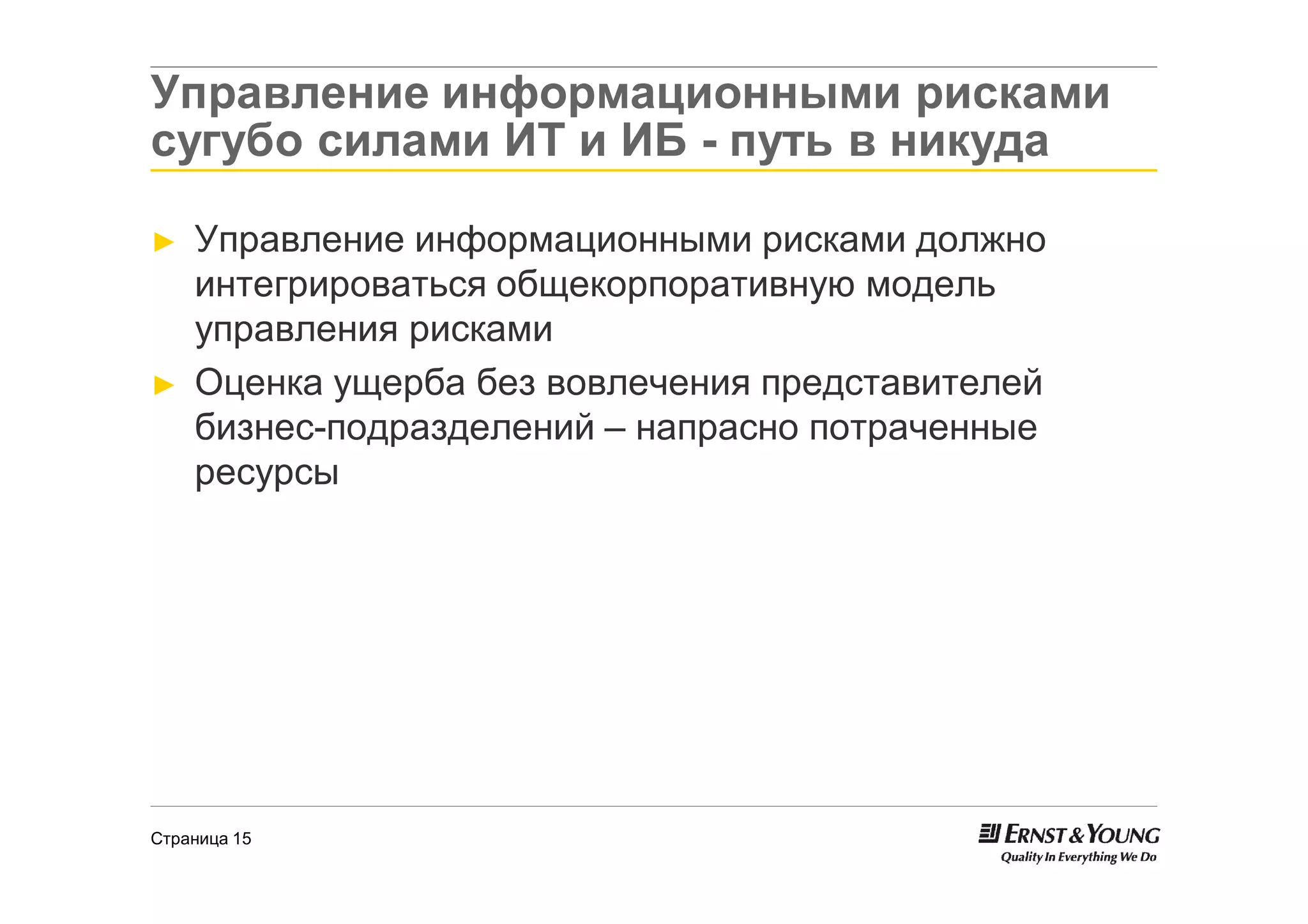 Управление информационными рисками
сугубо силами ИТ и ИБ - путь в никуда

►   Управление информационными рисками должно
    интегрироваться общекорпоративную модель
    управления рисками
►   Оценка ущерба без вовлечения представителей
    бизнес-подразделений – напрасно потраченные
    ресурсы




Страница 15
 