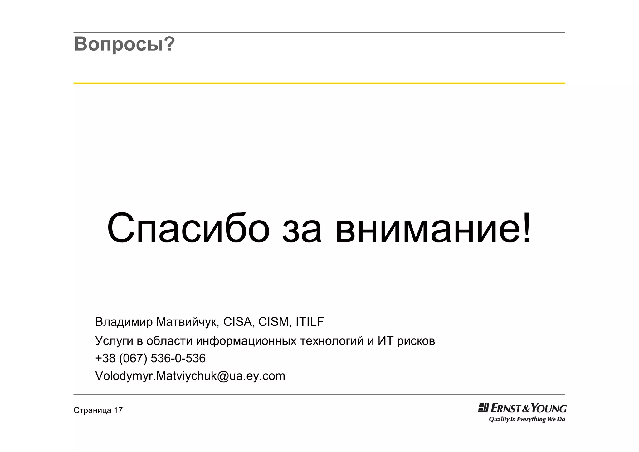 Вопросы?




       Спасибо за внимание!

    Владимир Матвийчук, CISA, CISM, ITILF
    Услуги в области информационных технологий и ИТ рисков
    +38 (067) 536-0-536
    Volodymyr.Matviychuk@ua.ey.com

Страница 17
 