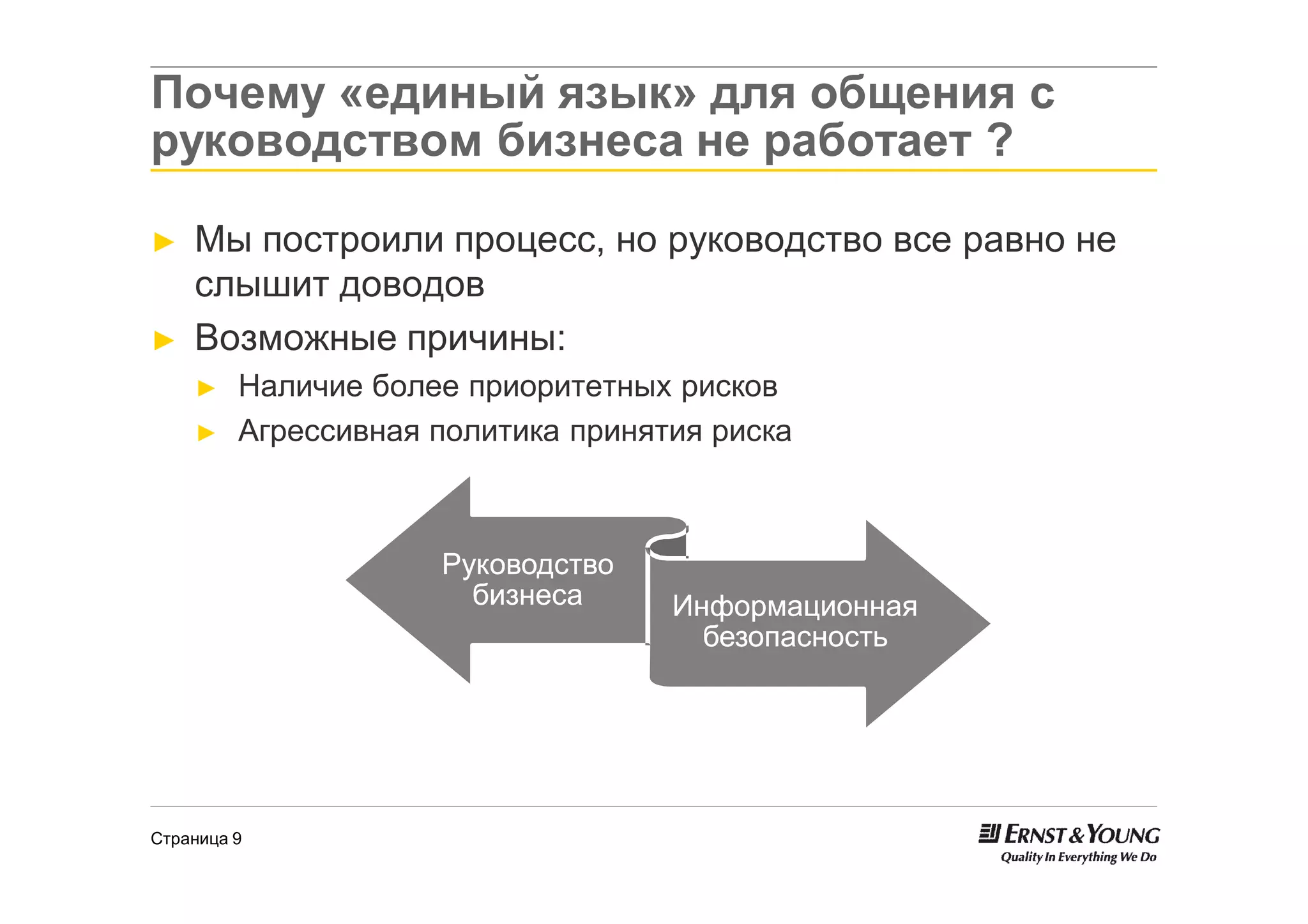 Почему «единый язык» для общения с
руководством бизнеса не работает ?

►   Мы построили процесс, но руководство все равно не
    слышит доводов
►   Возможные причины:
    ►    Наличие более приоритетных рисков
    ►    Агрессивная политика принятия риска



                     Руководство
                       бизнеса      Информационная
                                      безопасность




Страница 9
 