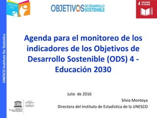 UNESCOInstituteforStatistics
Agenda para el monitoreo de los
indicadores de los Objetivos de
Desarrollo Sostenible (ODS) 4 -
Educación 2030
Julio de 2016
Silvia Montoya
Directora del Instituto de Estadística de la UNESCO
 