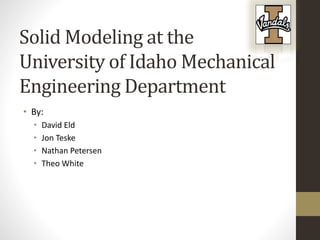 Solid Modeling at the
University of Idaho Mechanical
Engineering Department
• By:
• David Eld
• Jon Teske
• Nathan Petersen
• Theo White
 
