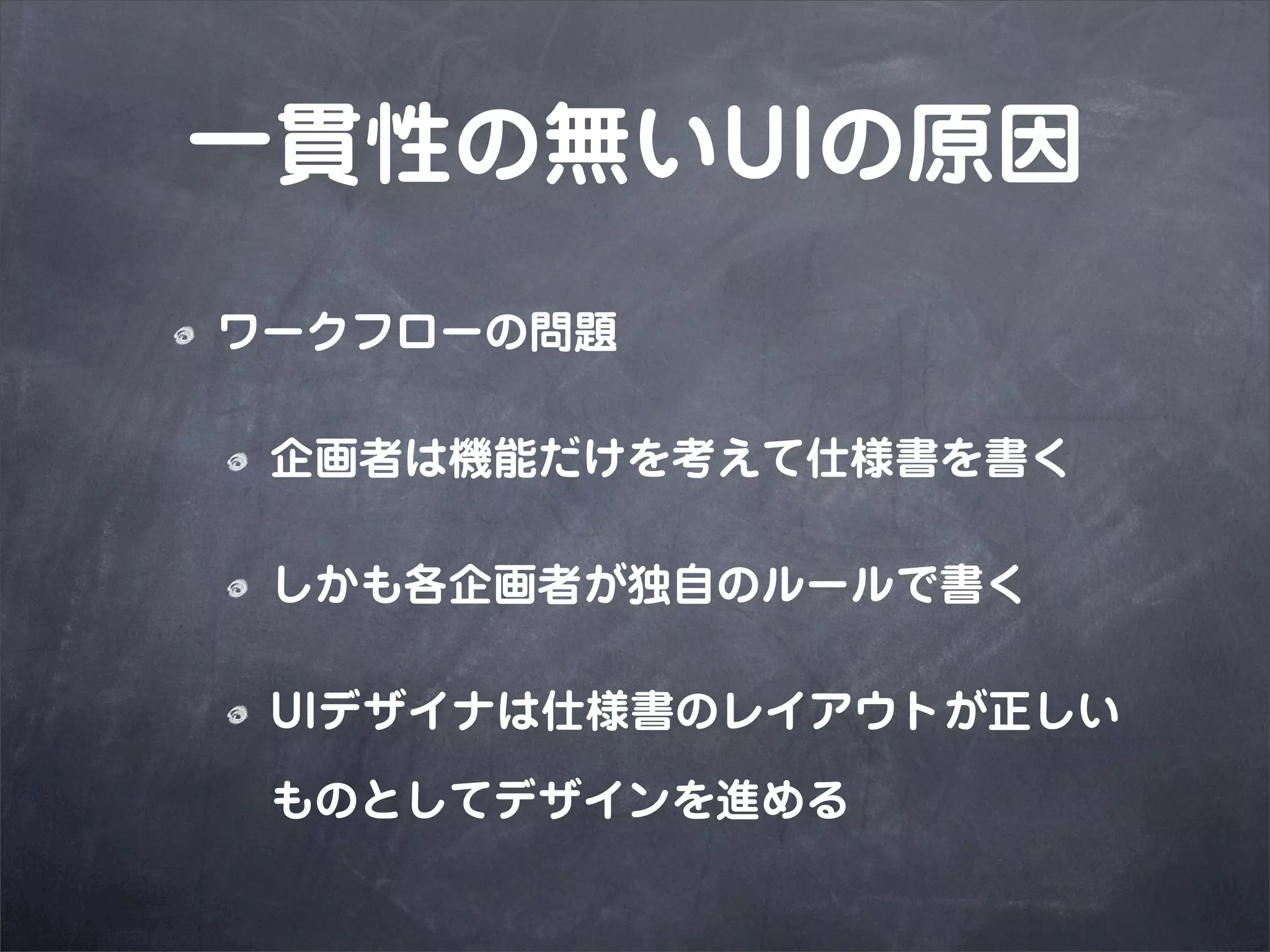 一貫性の無いUIの原因
ワークフローの問題

 企画者は機能だけを考えて仕様書を書く

 しかも各企画者が独自のルールで書く

 UIデザイナは仕様書のレイアウトが正しい

 ものとしてデザインを進める
 