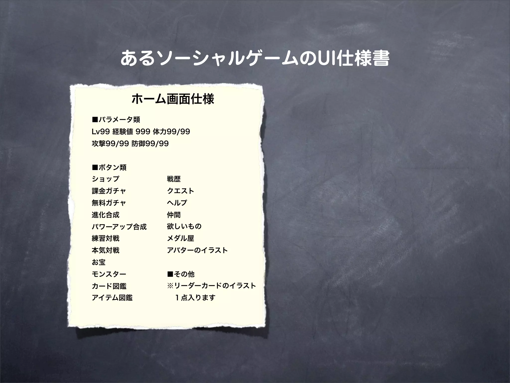 あるソーシャルゲームのUI仕様書

        ホーム画面仕様
■パラメータ類
Lv99 経験値 999 体力99/99
攻撃99/99 防御99/99


■ボタン類
ショップ           戦歴
課金ガチャ          クエスト
無料ガチャ          ヘルプ
進化合成           仲間
パワーアップ合成       欲しいもの
練習対戦           メダル屋
本気対戦           アバターのイラスト
お宝
モンスター          ■その他
カード図鑑          ※リーダーカードのイラスト
アイテム図鑑          １点入ります
 