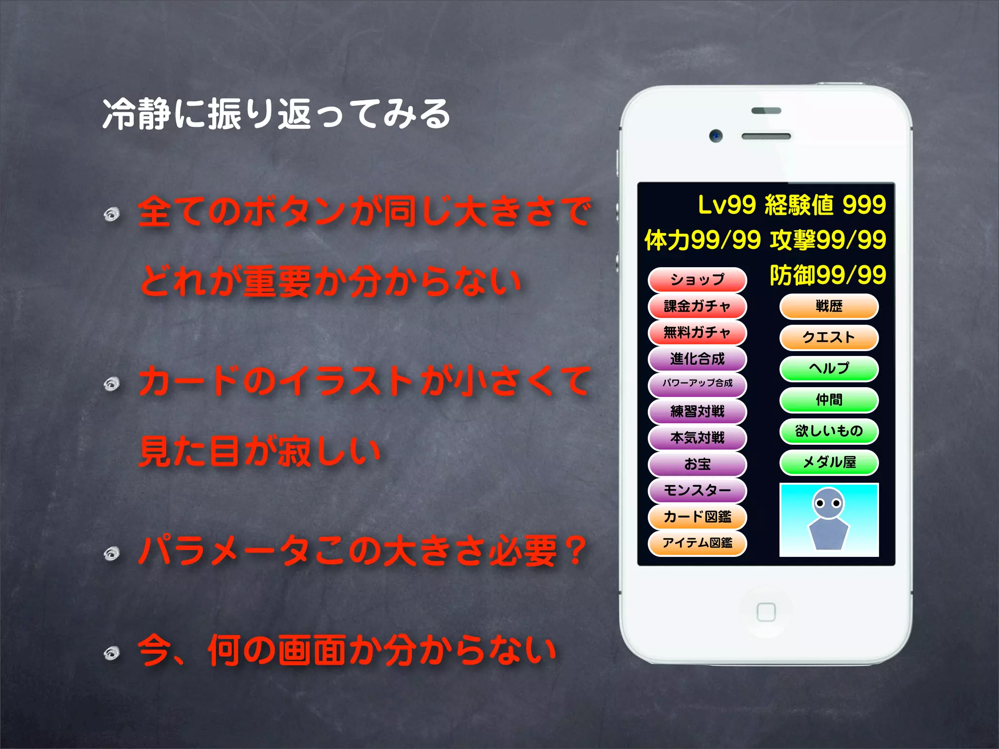 冷静に振り返ってみる

 全てのボタンが同じ大きさで      Lv99 経験値 999
                 体力99/99 攻撃99/99
 どれが重要か分からない      ショップ   防御99/99
                  課金ガチャ       戦歴
                  無料ガチャ      クエスト
                  進化合成
                              ヘルプ
 カードのイラストが小さくて    パワーアップ合成

                              仲間
                  練習対戦
                             欲しいもの
                  本気対戦
 見た目が寂しい            お宝       メダル屋

                  モンスター
                  カード図鑑


 パラメータこの大きさ必要？    アイテム図鑑




 今、何の画面か分からない
 