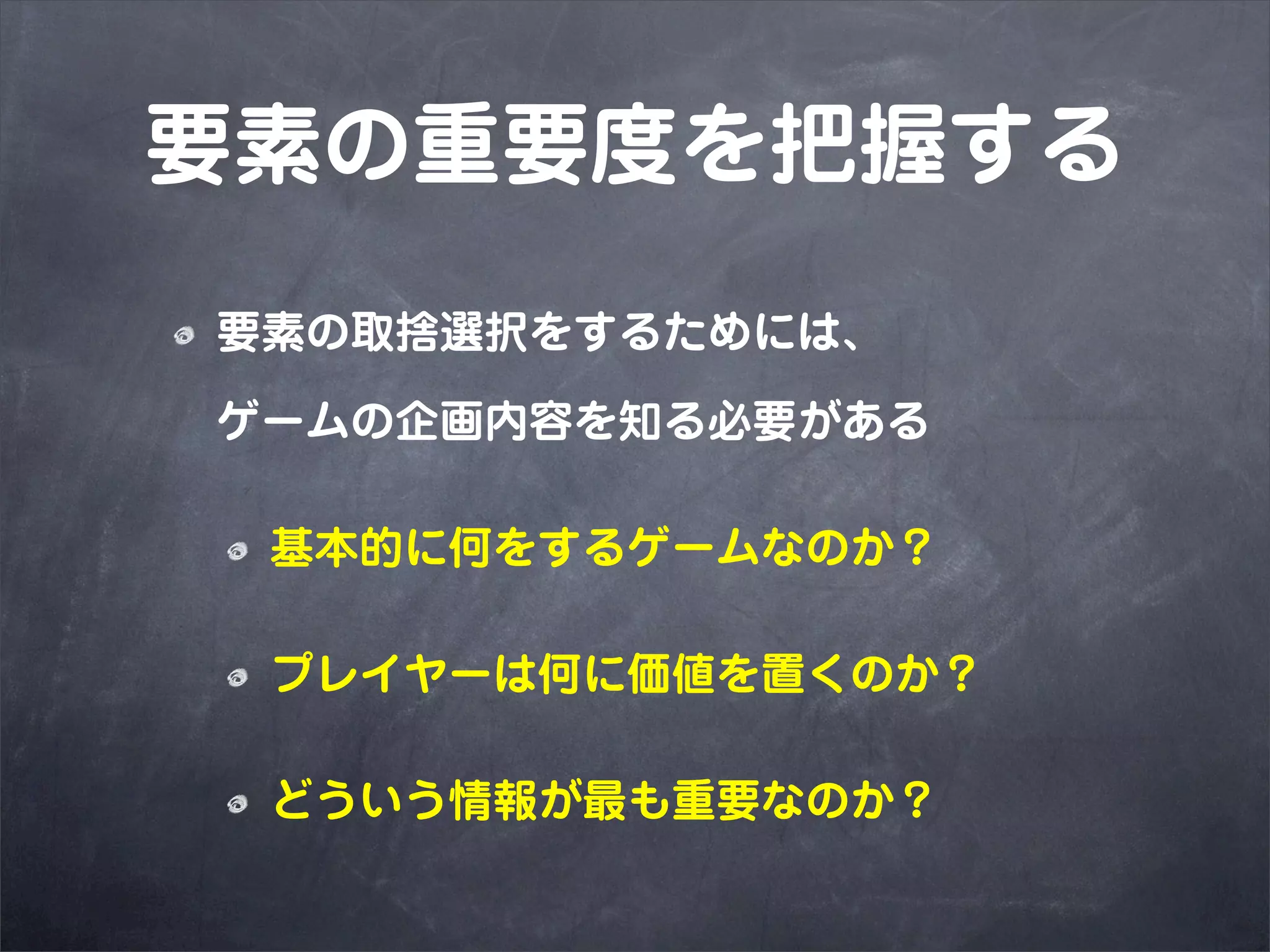 要素の重要度を把握する
要素の取捨選択をするためには、

ゲームの企画内容を知る必要がある

 基本的に何をするゲームなのか？

 プレイヤーは何に価値を置くのか？

 どういう情報が最も重要なのか？
 
