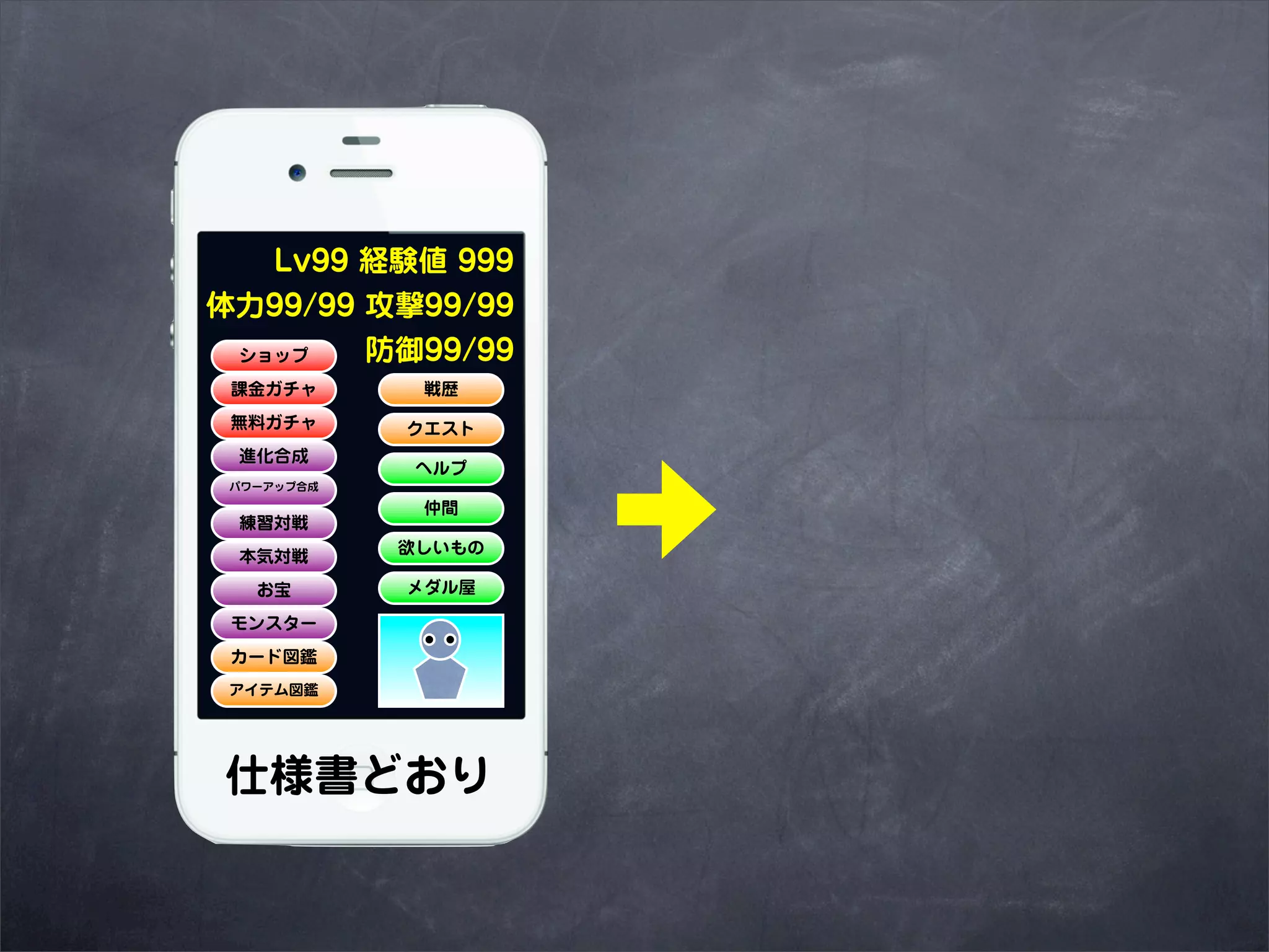 Lv99 経験値 999
体力99/99 攻撃99/99
 ショップ   防御99/99
 課金ガチャ       戦歴
 無料ガチャ      クエスト
 進化合成
             ヘルプ
 パワーアップ合成

             仲間
 練習対戦
            欲しいもの
 本気対戦
   お宝       メダル屋

 モンスター
 カード図鑑
 アイテム図鑑




仕様書どおり
 