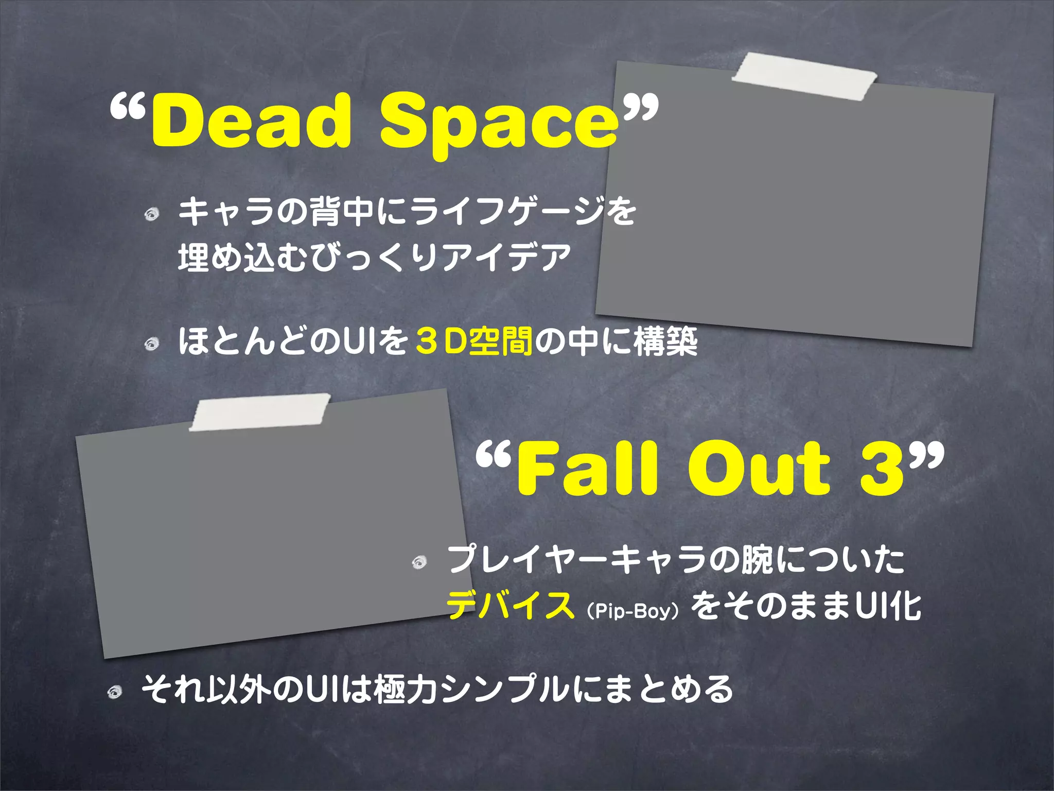“Dead Space”
 キャラの背中にライフゲージを
 埋め込むびっくりアイデア

 ほとんどのUIを３D空間の中に構築



          “Fall Out 3”
         プレイヤーキャラの腕についた
         デバイス（Pip-Boy）をそのままUI化

それ以外のUIは極力シンプルにまとめる
 