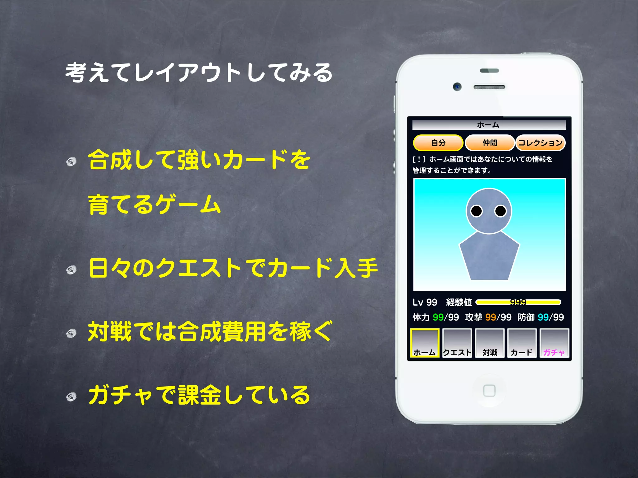 考えてレイアウトしてみる

                            ホーム

                    自分       仲間    コレクション


 合成して強いカードを      [！］ホーム画面ではあなたについての情報を
                 管理することができます。




 育てるゲーム

 日々のクエストでカード入手
                 Lv 99 経験値     999
                 体力 99/99 攻撃 99/99 防御 99/99

 対戦では合成費用を稼ぐ
                 ホーム クエスト    対戦   カード   ガチャ




 ガチャで課金している
 