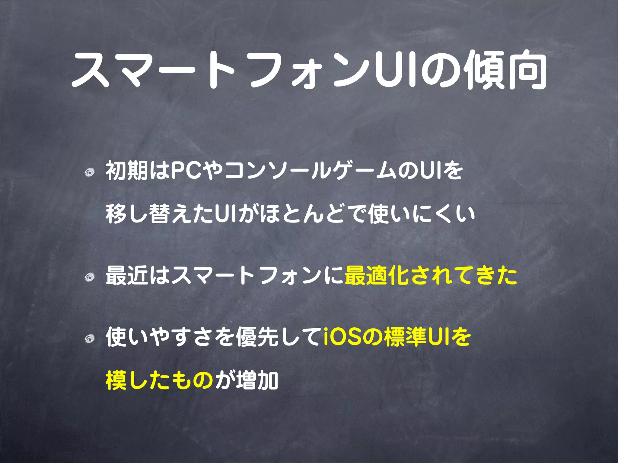 スマートフォンUIの傾向

初期はPCやコンソールゲームのUIを

移し替えたUIがほとんどで使いにくい

最近はスマートフォンに最適化されてきた

使いやすさを優先してiOSの標準UIを

模したものが増加
 