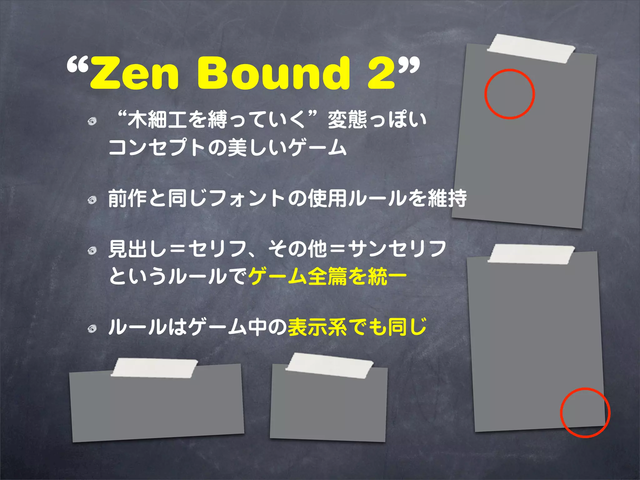 “Zen Bound 2”
 “木細工を縛っていく”変態っぽい
 コンセプトの美しいゲーム

 前作と同じフォントの使用ルールを維持

 見出し＝セリフ、その他＝サンセリフ
 というルールでゲーム全篇を統一

 ルールはゲーム中の表示系でも同じ
 