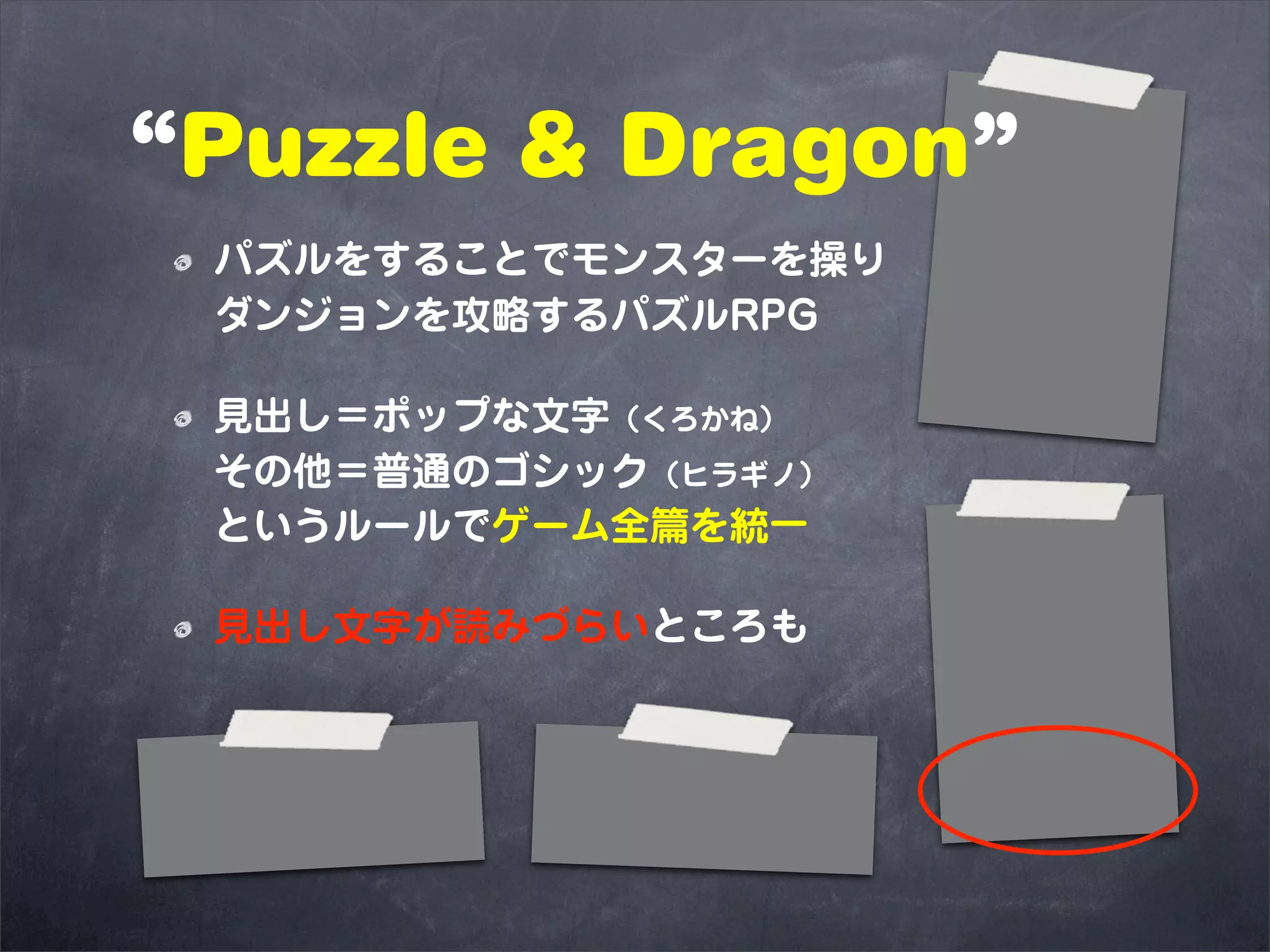 “Puzzle & Dragon”
 パズルをすることでモンスターを操り
 ダンジョンを攻略するパズルRPG

 見出し＝ポップな文字（くろかね）
 その他＝普通のゴシック（ヒラギノ）
 というルールでゲーム全篇を統一

 見出し文字が読みづらいところも
 