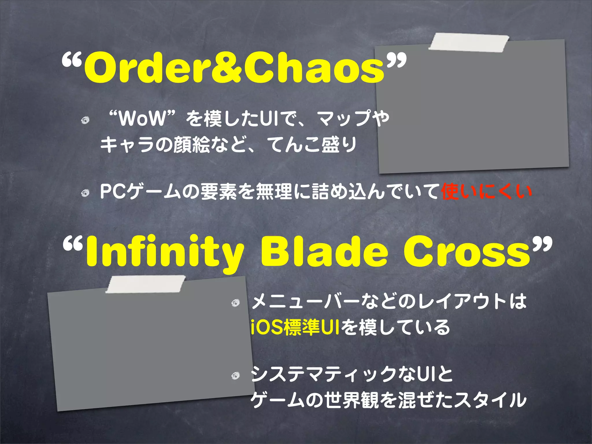 “Order&Chaos”
 “WoW”を模したUIで、マップや
 キャラの顔絵など、てんこ盛り

 PCゲームの要素を無理に詰め込んでいて使いにくい


“Infinity Blade Cross”
         メニューバーなどのレイアウトは
         iOS標準UIを模している

         システマティックなUIと
         ゲームの世界観を混ぜたスタイル
 