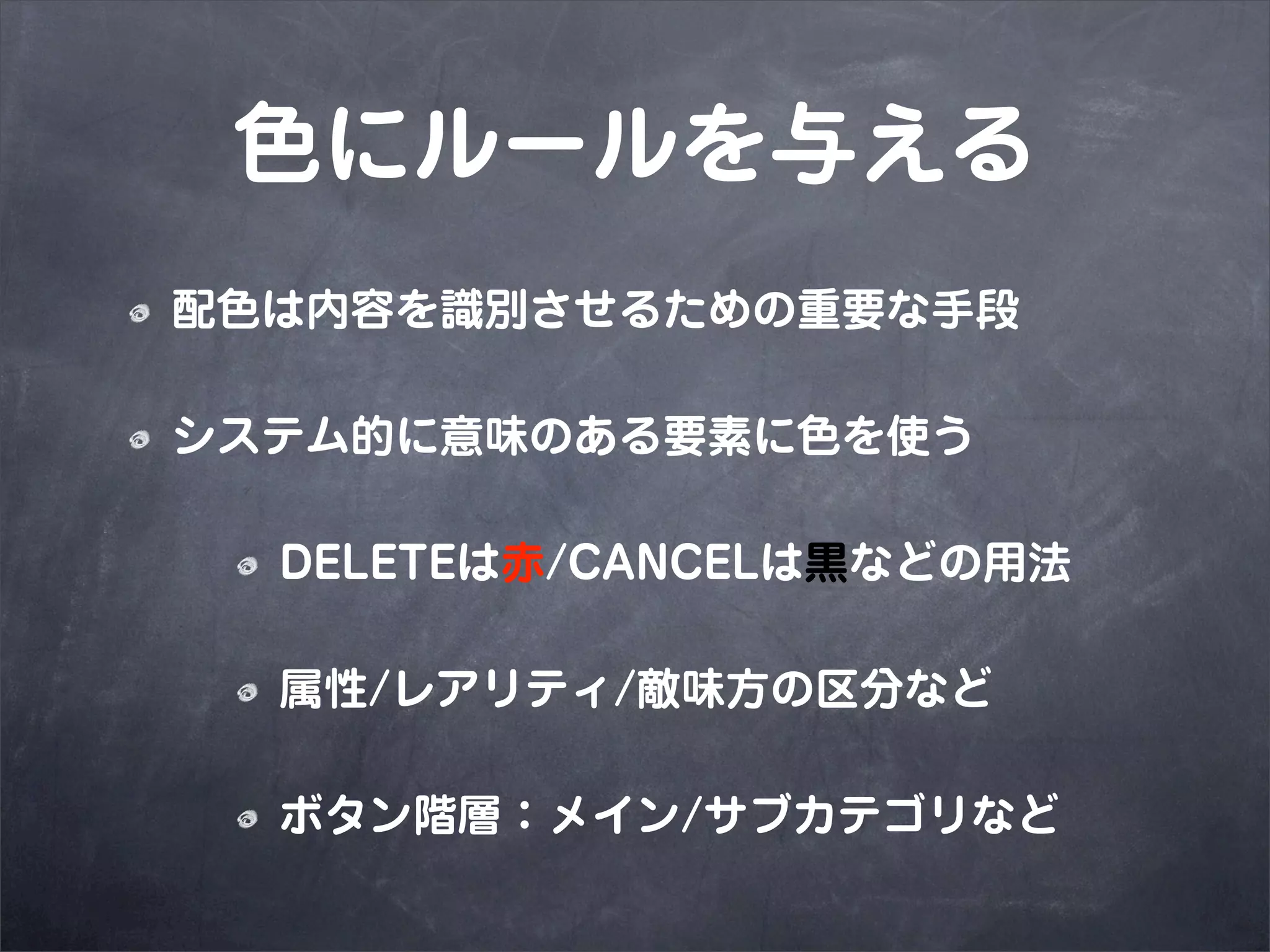 色にルールを与える
配色は内容を識別させるための重要な手段

システム的に意味のある要素に色を使う

  DELETEは赤/CANCELは黒などの用法

  属性/レアリティ/敵味方の区分など

  ボタン階層：メイン/サブカテゴリなど
 