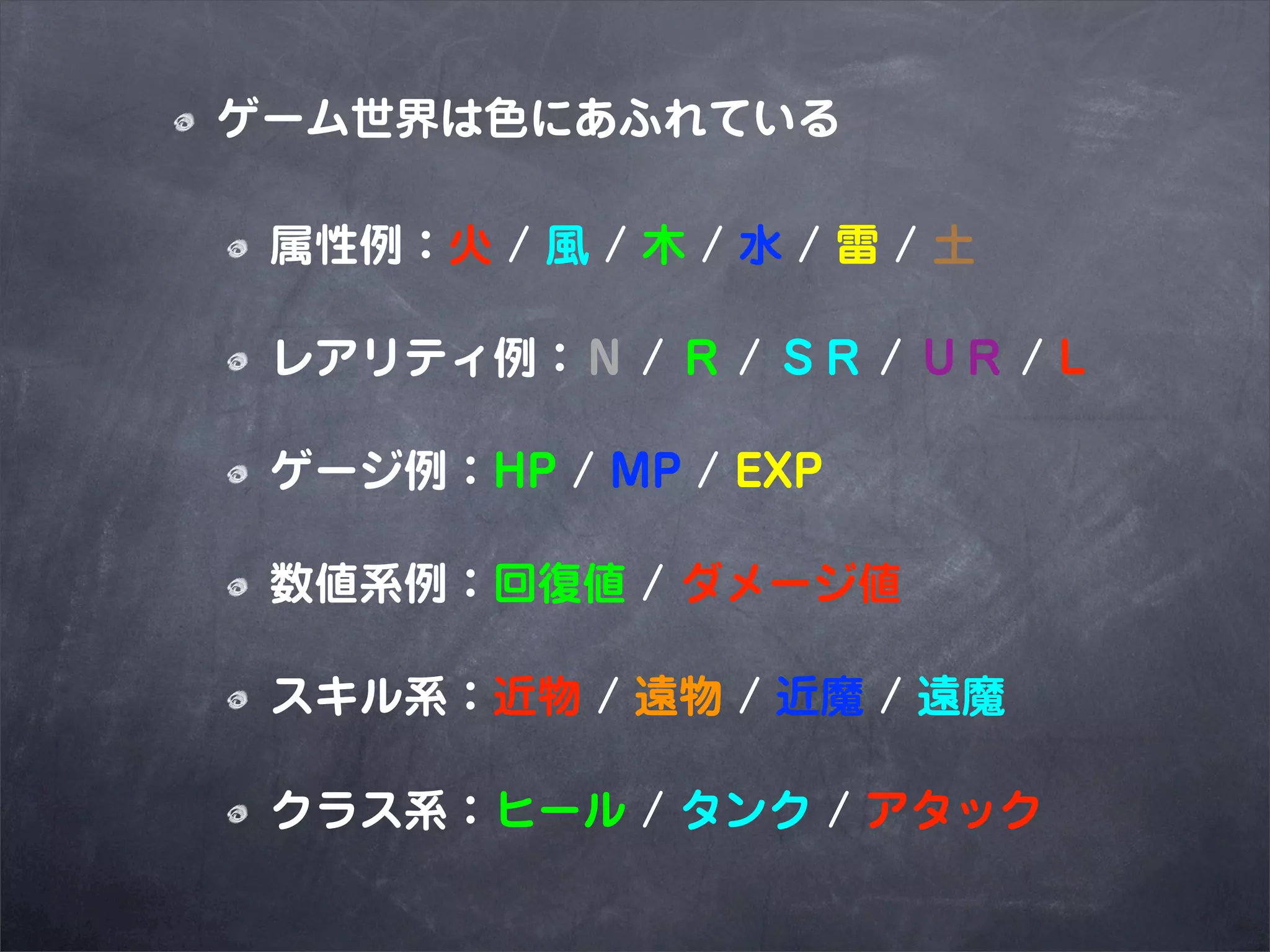 ゲーム世界は色にあふれている

 属性例：火 / 風 / 木 / 水 / 雷 / 土

 レアリティ例：Ｎ / Ｒ / ＳＲ / ＵＲ / L

 ゲージ例：HP / MP / EXP

 数値系例：回復値 / ダメージ値

 スキル系：近物 / 遠物 / 近魔 / 遠魔

 クラス系：ヒール / タンク / アタック
 