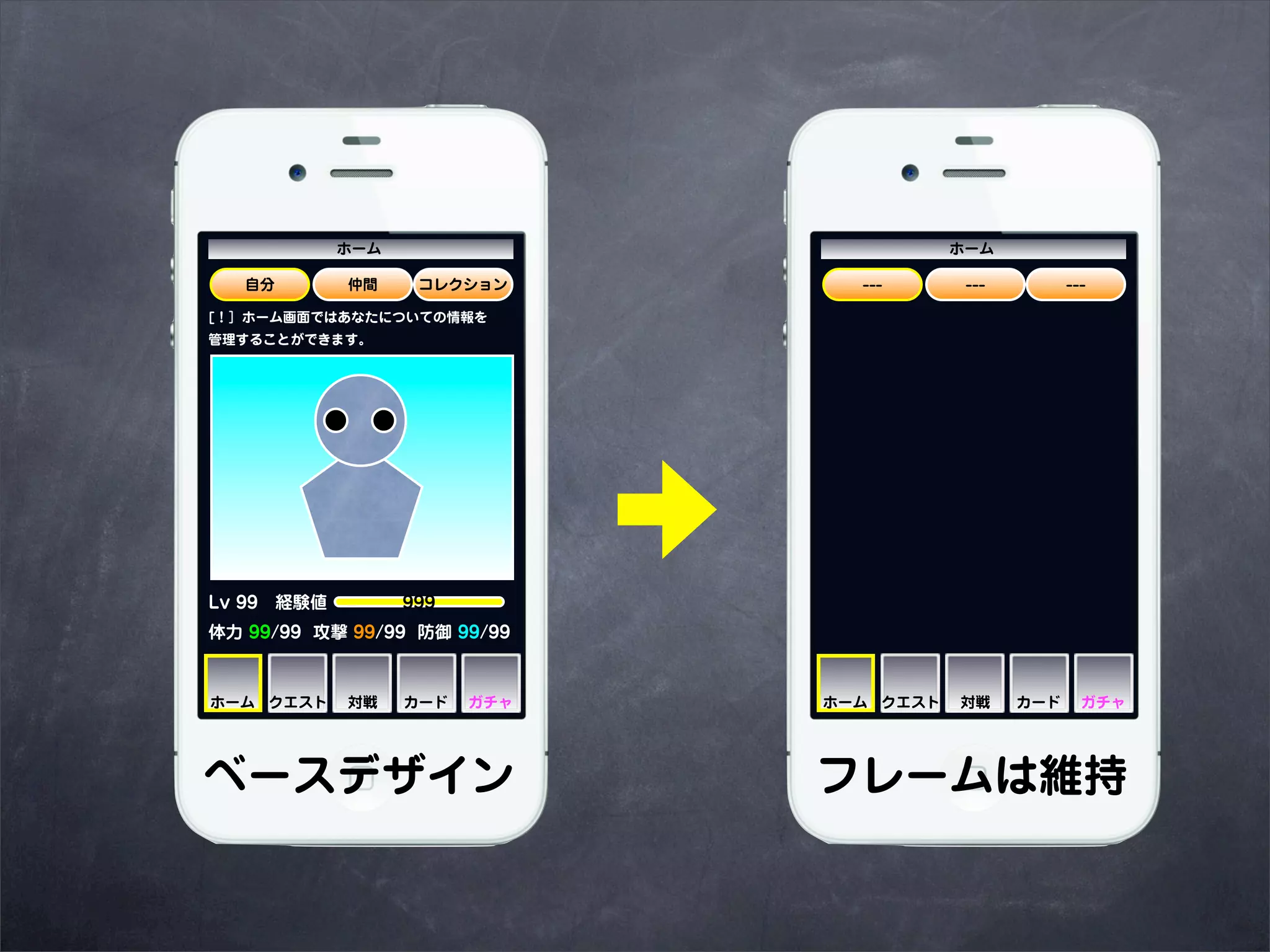 ホーム                          ホーム

   自分       仲間    コレクション       ---       ---         ---

[！］ホーム画面ではあなたについての情報を
管理することができます。




Lv 99 経験値     999
体力 99/99 攻撃 99/99 防御 99/99



ホーム クエスト    対戦   カード   ガチャ   ホーム クエスト   対戦     カード     ガチャ




ベースデザイン                      フレームは維持
 