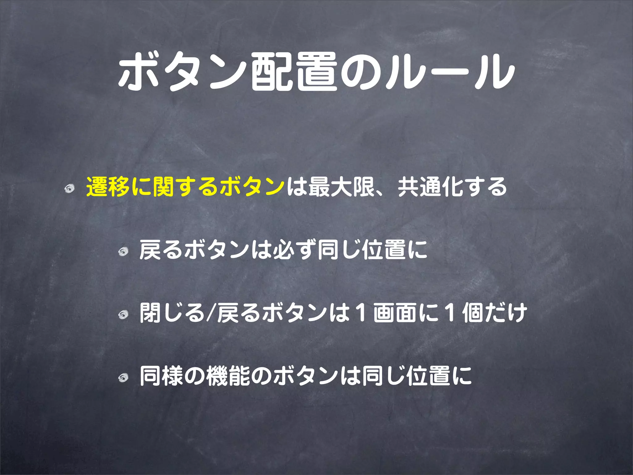 ボタン配置のルール

遷移に関するボタンは最大限、共通化する

  戻るボタンは必ず同じ位置に

  閉じる/戻るボタンは１画面に１個だけ

  同様の機能のボタンは同じ位置に
 